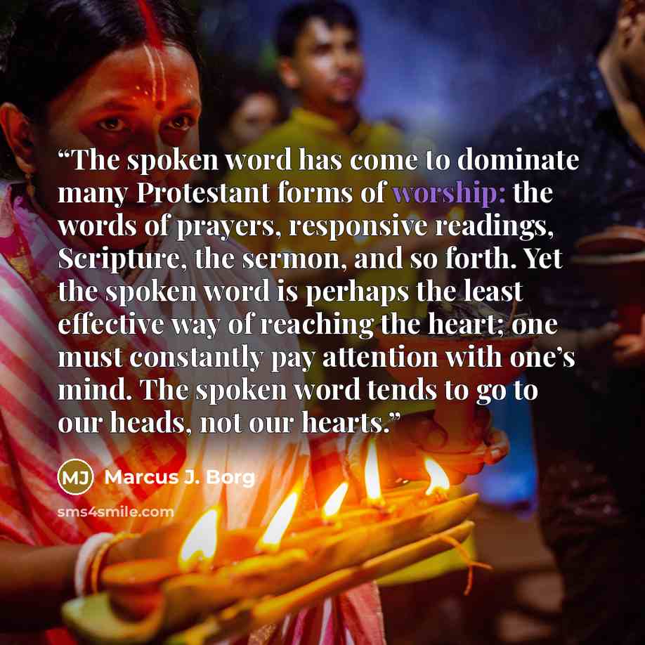 “The spoken word has come to dominate many Protestant forms of worship: the words of prayers, responsive readings, Scripture, the sermon, and so forth. Yet the spoken word is perhaps the least effective way of reaching the heart; one must constantly pay attention with one’s mind. The spoken word…” quote by Marcus J. Borg