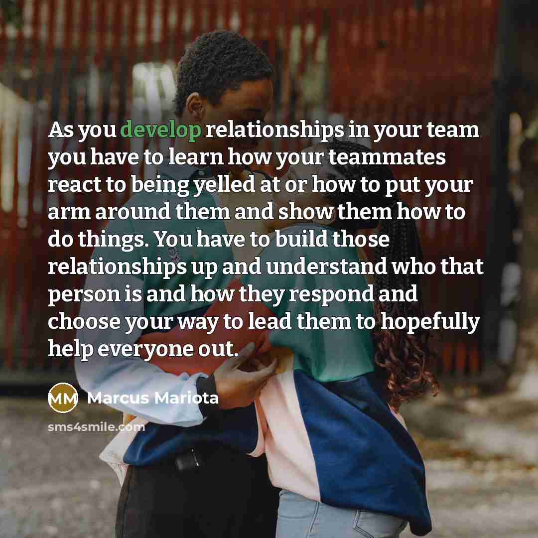 “As you develop relationships in your team you have to learn how your teammates react to being yelled at or how to put your arm around them and show them how to do things. You have to build those relationships up and understand who that person is and how they respond and choose your way to lead…” quote by Marcus Mariota