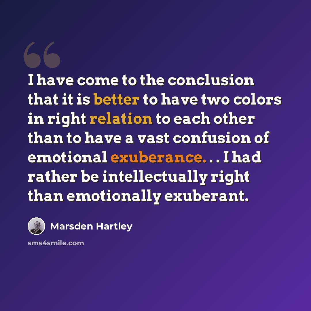 “I have come to the conclusion that it is better to have two colors in right relation to each other than to have a vast confusion of emotional exuberance. . . I had rather be intellectually right than emotionally exuberant.” quote by Marsden Hartley