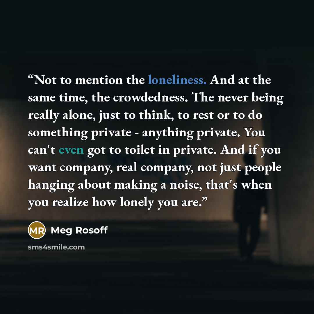 “Not to mention the loneliness. And at the same time, the crowdedness. The never being really alone, just to think, to rest or to do something private - anything private. You can't even got to toilet in private. And if you want company, real company, not just people hanging about making a noise…” quote by Meg Rosoff