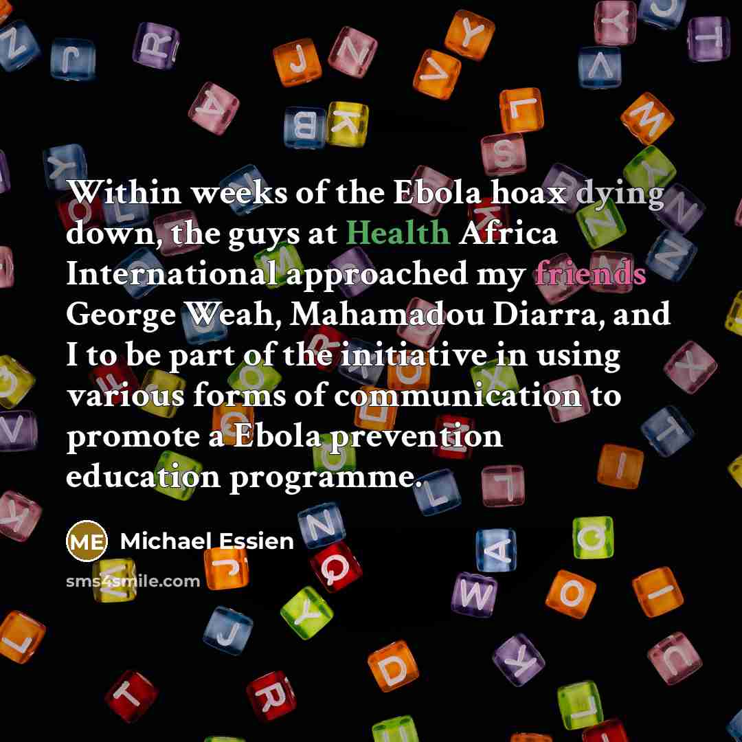 “Within weeks of the Ebola hoax dying down, the guys at Health Africa International approached my friends George Weah, Mahamadou Diarra, and I to be part of the initiative in using various forms of communication to promote a Ebola prevention education programme.” quote by Michael Essien