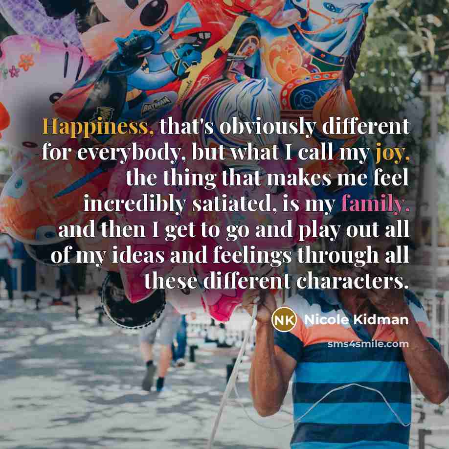 “Happiness, that's obviously different for everybody, but what I call my joy, the thing that makes me feel incredibly satiated, is my family, and then I get to go and play out all of my ideas and feelings through all these different characters.” quote by Nicole Kidman
