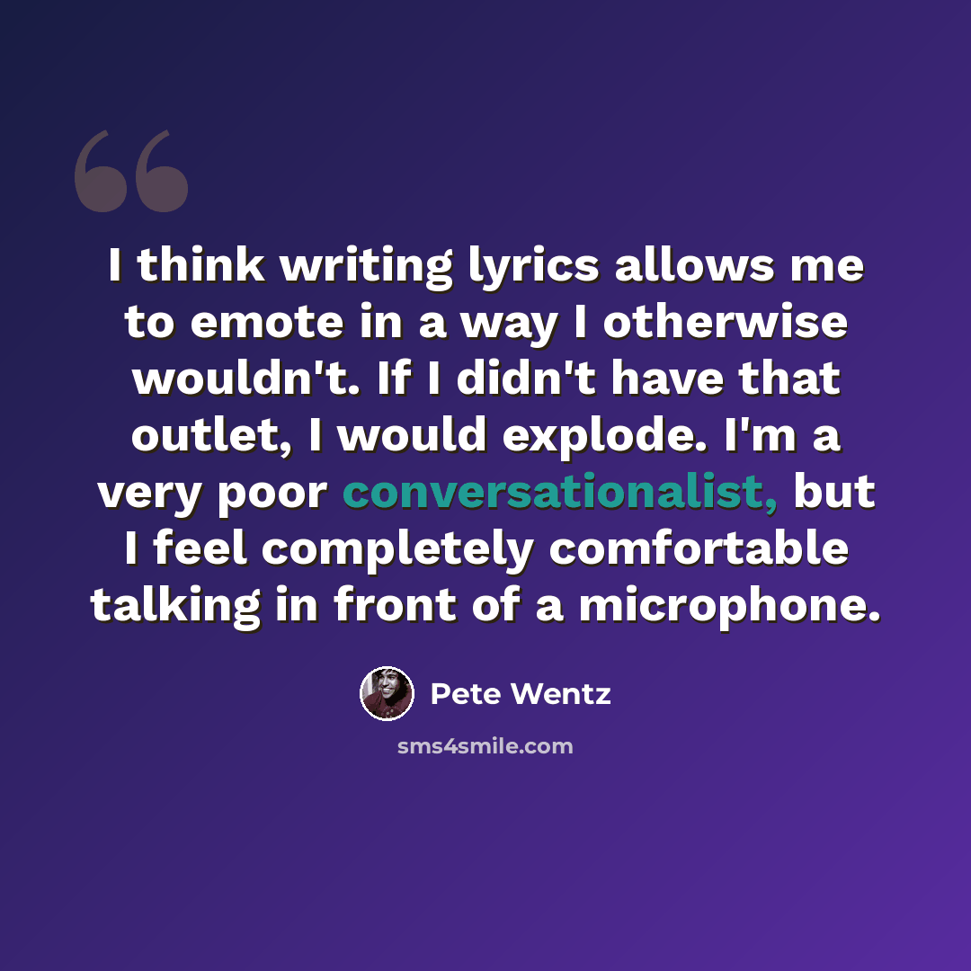 “I think writing lyrics allows me to emote in a way I otherwise wouldn't. If I didn't have that outlet, I would explode. I'm a very poor conversationalist, but I feel completely comfortable talking in front of a microphone.” quote by Pete Wentz