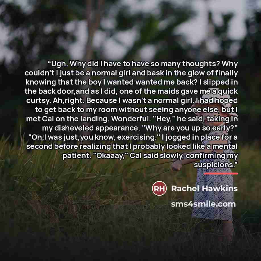 “Ugh. Why did I have to have so many thoughts? Why couldn't I just be a normal girl and bask in the glow of finally knowing that the boy I wanted wanted me back? I slipped in the back door,and as I did, one of the maids gave me a quick curtsy. Ah,right. Because I wasn't a normal girl. I had hoped…” quote by Rachel Hawkins