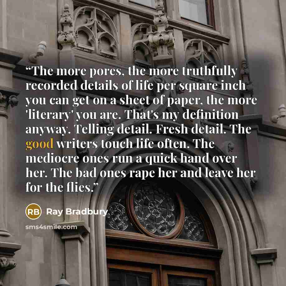 “The more pores, the more truthfully recorded details of life per square inch you can get on a sheet of paper, the more 'literary' you are. That's my definition anyway. Telling detail. Fresh detail. The good writers touch life often. The mediocre ones run a quick hand over her. The bad ones rape…” quote by Ray Bradbury