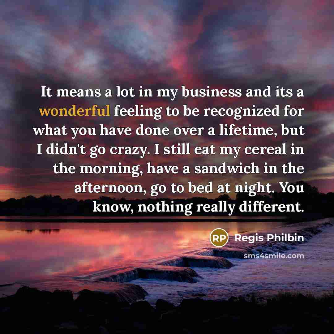 “It means a lot in my business and its a wonderful feeling to be recognized for what you have done over a lifetime, but I didn't go crazy. I still eat my cereal in the morning, have a sandwich in the afternoon, go to bed at night. You know, nothing really different.” quote by Regis Philbin