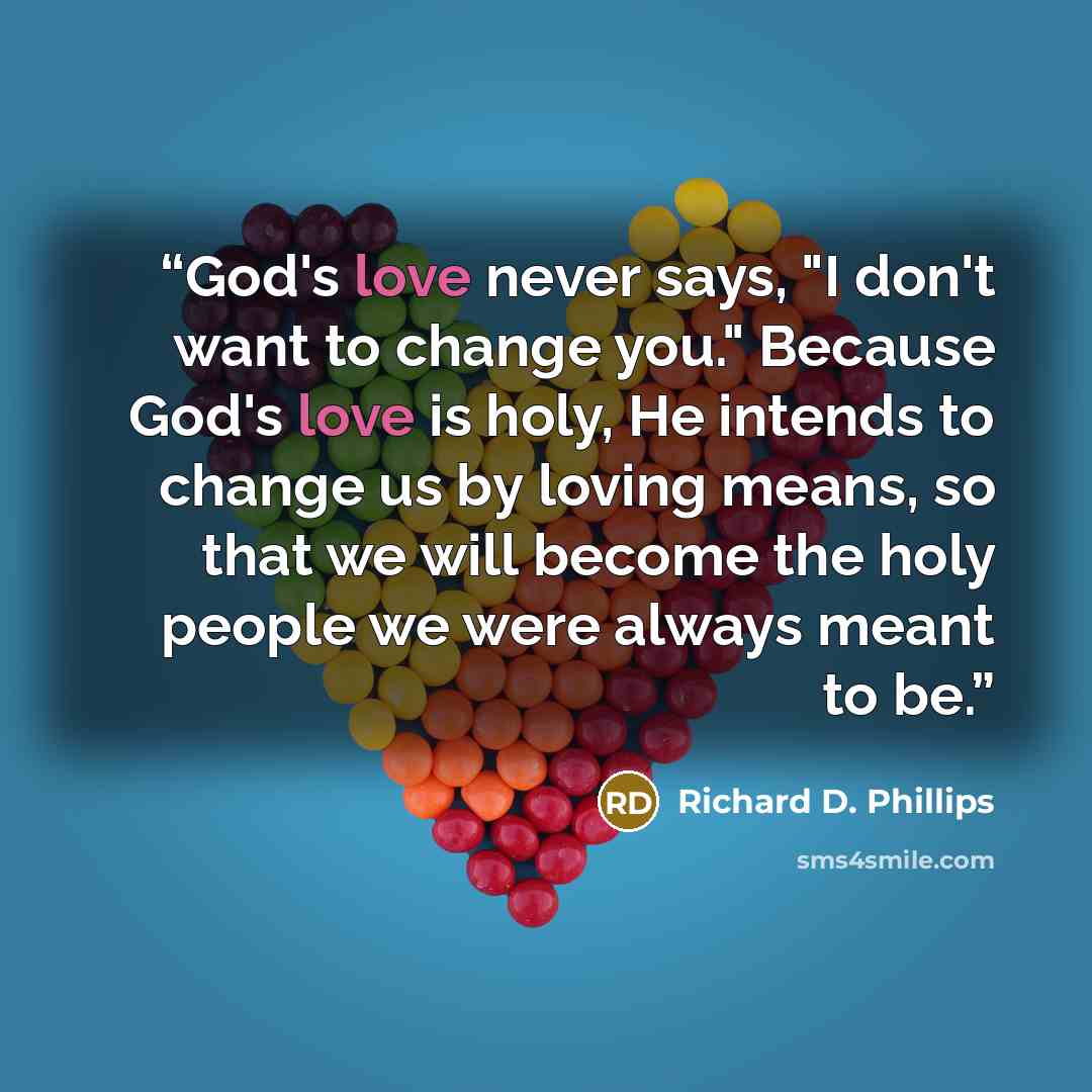 “God's love never says, "I don't want to change you." Because God's love is holy, He intends to change us by loving means, so that we will become the holy people we were always meant to be.” quote by Richard D. Phillips