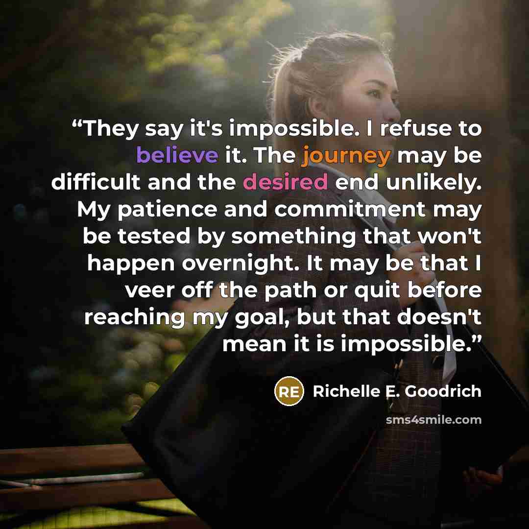 “They say it's impossible. I refuse to believe it. The journey may be difficult and the desired end unlikely. My patience and commitment may be tested by something that won't happen overnight. It may be that I veer off the path or quit before reaching my goal, but that doesn't mean it is impossible.” quote by Richelle E. Goodrich