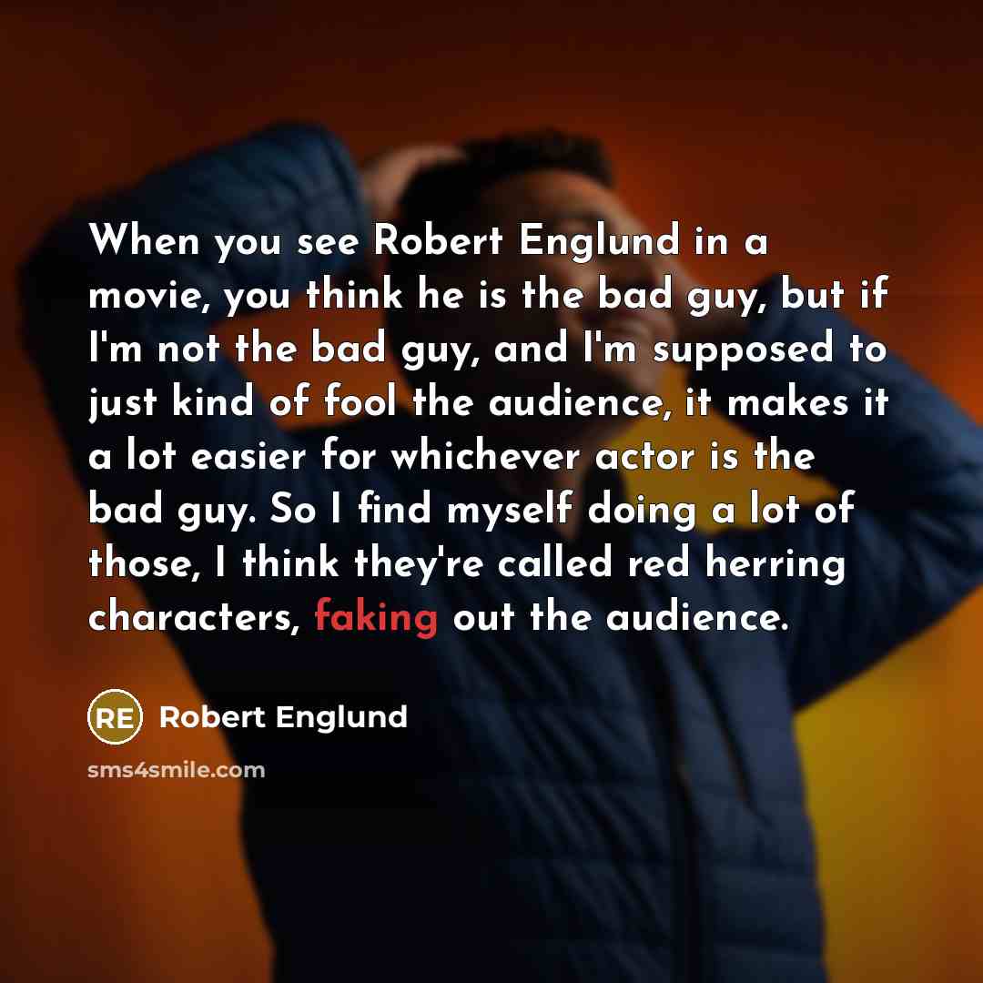 “When you see Robert Englund in a movie, you think he is the bad guy, but if I'm not the bad guy, and I'm supposed to just kind of fool the audience, it makes it a lot easier for whichever actor is the bad guy. So I find myself doing a lot of those, I think they're called red herring characters…” quote by Robert Englund