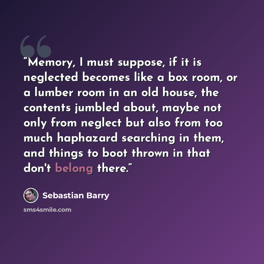“Memory, I must suppose, if it is neglected becomes like a box room, or a lumber room in an old house, the contents jumbled about, maybe not only from neglect but also from too much haphazard searching in them, and things to boot thrown in that don't belong there.” quote by Sebastian Barry