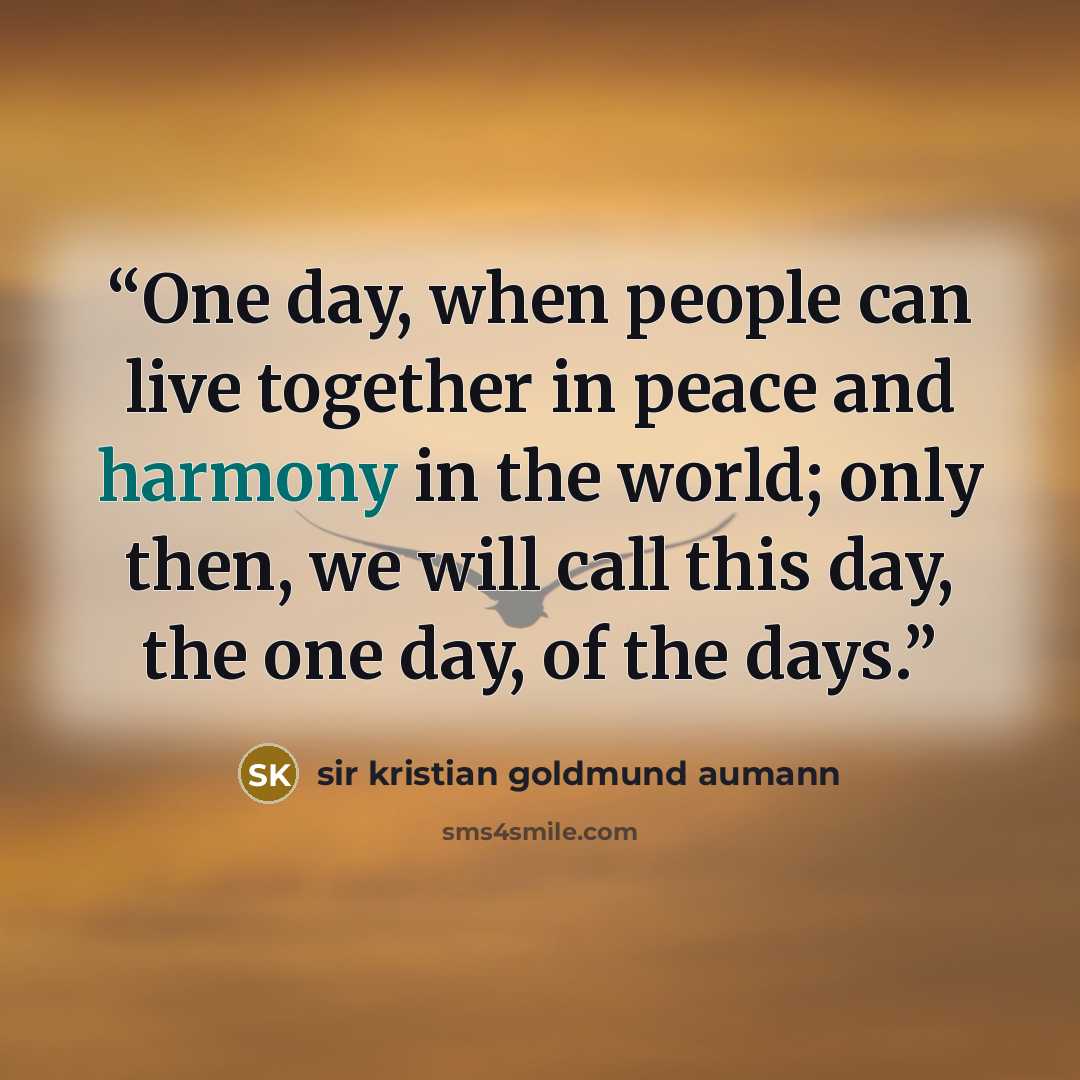 “One day, when people can live together in peace and harmony in the world; only then, we will call this day, the one day, of the days.” quote by sir kristian goldmund aumann