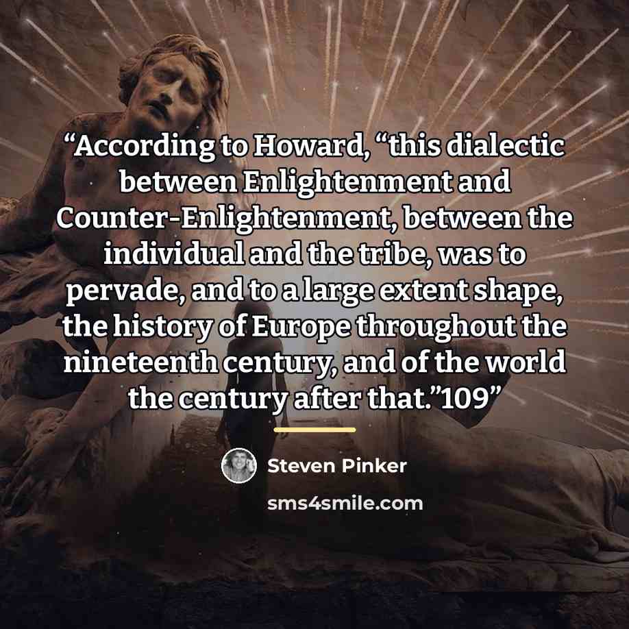 “According to Howard, “this dialectic between Enlightenment and Counter-Enlightenment, between the individual and the tribe, was to pervade, and to a large extent shape, the history of Europe throughout the nineteenth century, and of the world the century after that.”109” quote by Steven Pinker