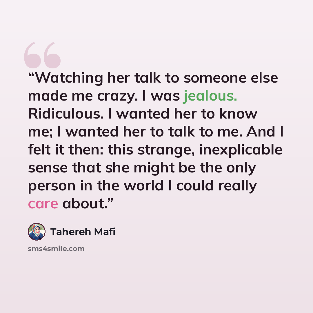 “Watching her talk to someone else made me crazy. I was jealous. Ridiculous. I wanted her to know me; I wanted her to talk to me. And I felt it then: this strange, inexplicable sense that she might be the only person in the world I could really care about.” quote by Tahereh Mafi
