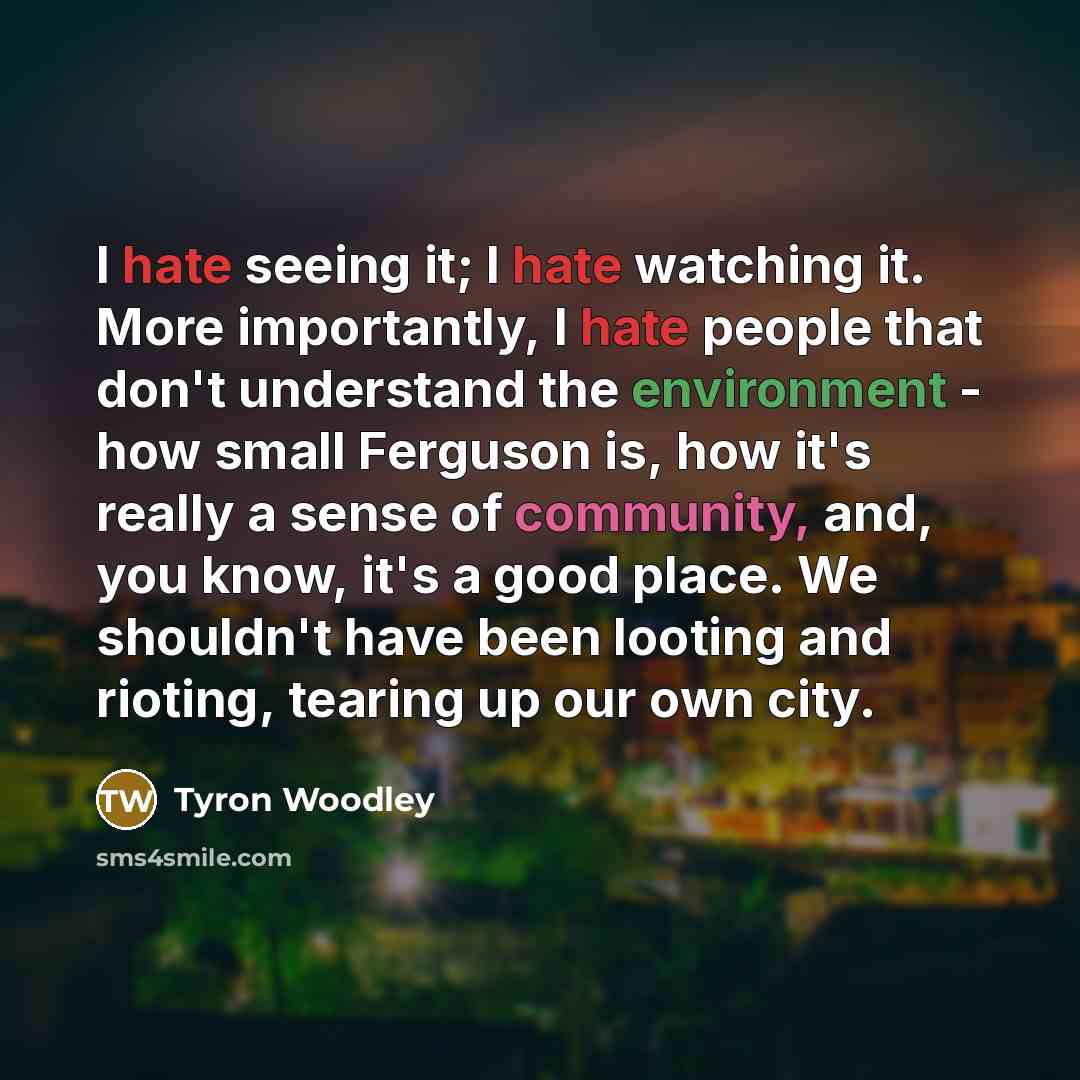 “I hate seeing it; I hate watching it. More importantly, I hate people that don't understand the environment - how small Ferguson is, how it's really a sense of community, and, you know, it's a good place. We shouldn't have been looting and rioting, tearing up our own city.” quote by Tyron Woodley