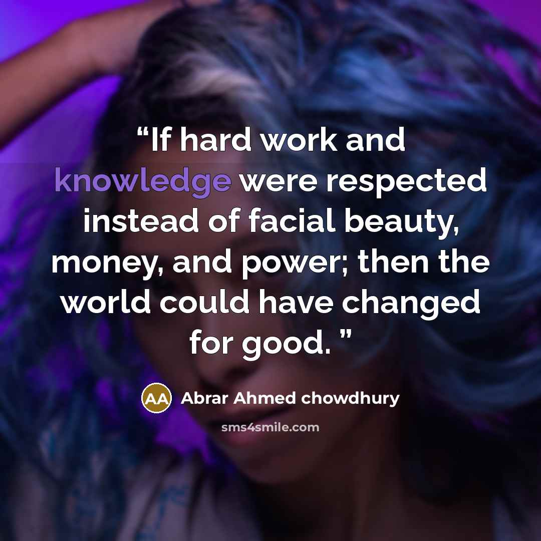 “If hard work and knowledge were respected instead of facial beauty, money, and power; then the world could have changed for good.” quote by Abrar Ahmed Chowdhury