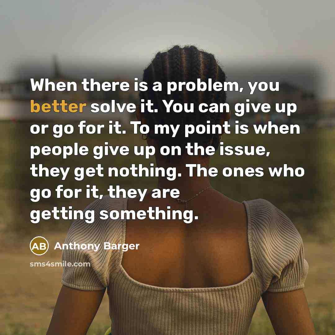 “When there is a problem, you better solve it. You can give up or go for it. To my point is when people give up on the issue, they get nothing. The ones who go for it, they are getting something.” quote by Anthony Barger