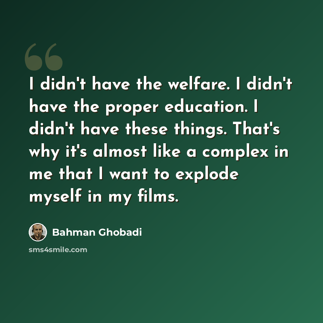 “I didn't have the welfare. I didn't have the proper education. I didn't have these things. That's why it's almost like a complex in me that I want to explode myself in my films.” quote by Bahman Ghobadi