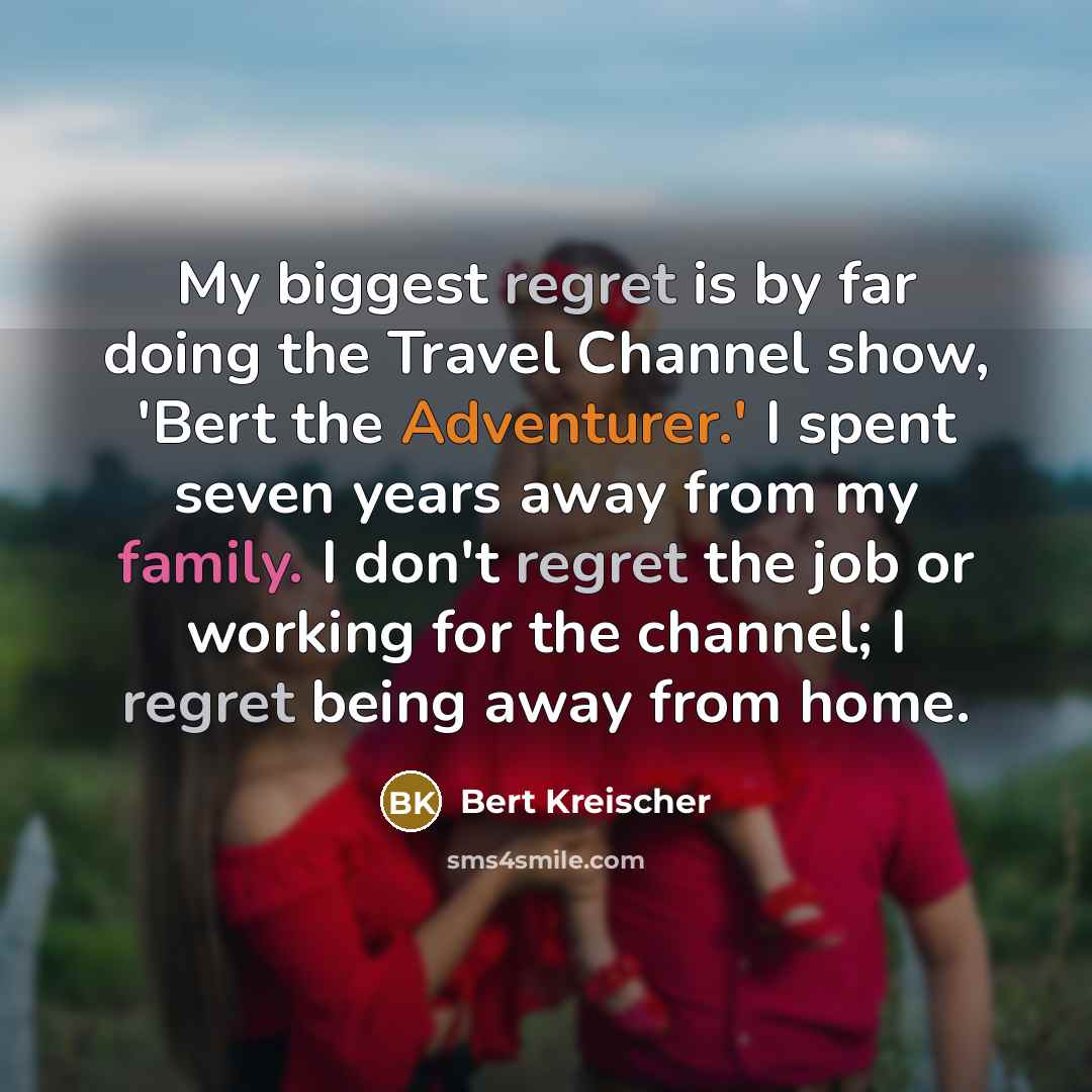 “My biggest regret is by far doing the Travel Channel show, 'Bert the Adventurer.' I spent seven years away from my family. I don't regret the job or working for the channel; I regret being away from home.” quote by Bert Kreischer