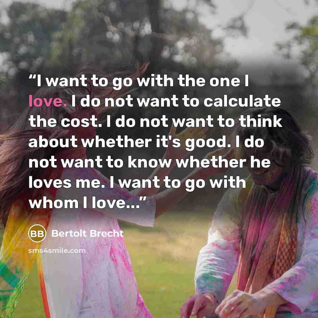 “I want to go with the one I love. I do not want to calculate the cost. I do not want to think about whether it's good. I do not want to know whether he loves me. I want to go with whom I love...” quote by Bertolt Brecht