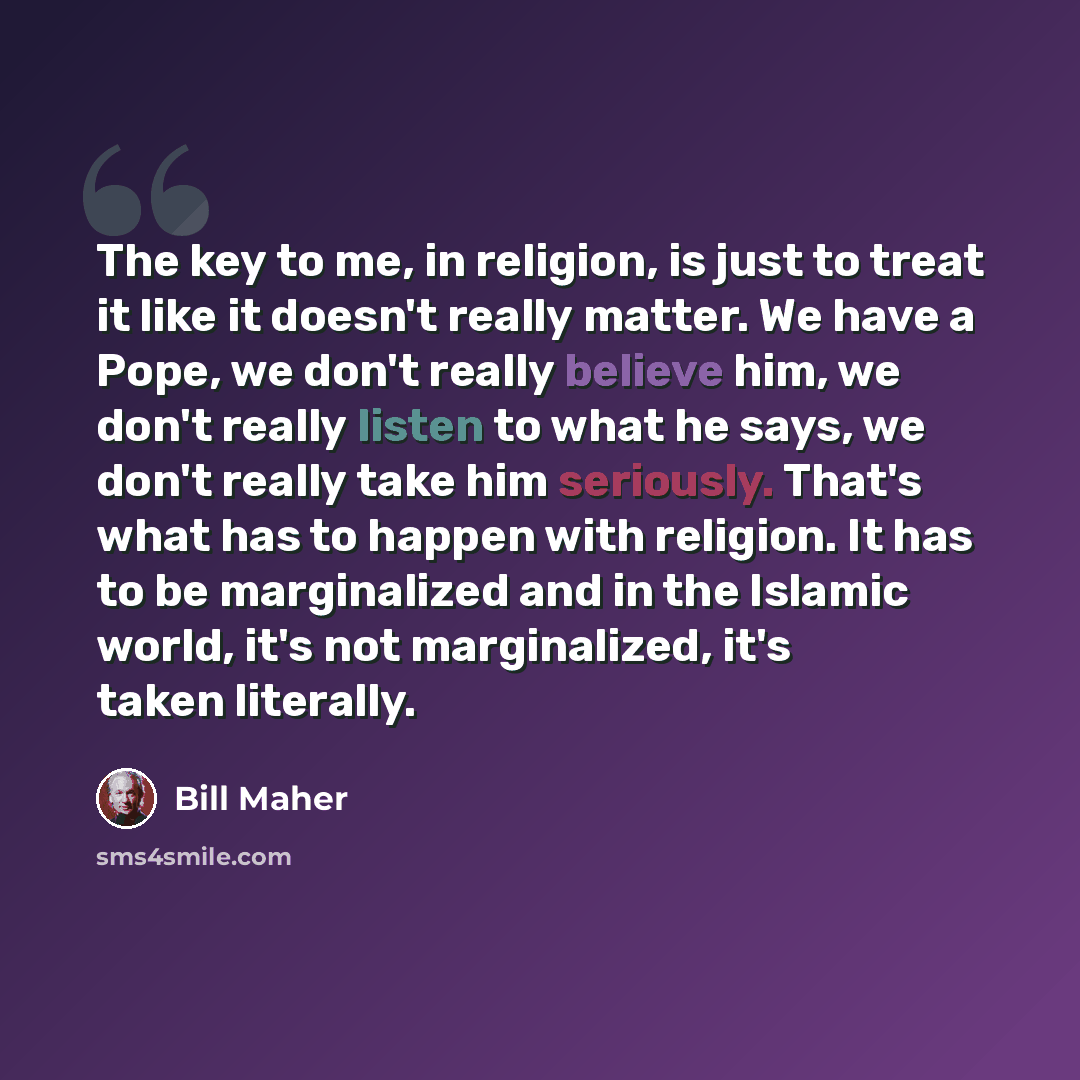 “The key to me, in religion, is just to treat it like it doesn't really matter. We have a Pope, we don't really believe him, we don't really listen to what he says, we don't really take him seriously. That's what has to happen with religion. It has to be marginalized and in the Islamic world, it's…” quote by Bill Maher