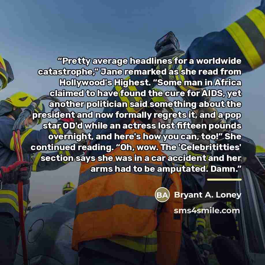“Pretty average headlines for a worldwide catastrophe,” Jane remarked as she read from Hollywood's Highest. “Some man in Africa claimed to have found the cure for AIDS, yet another politician said something about the president and now formally regrets it, and a pop star OD'd while an actress lost…” quote by Bryant A. Loney