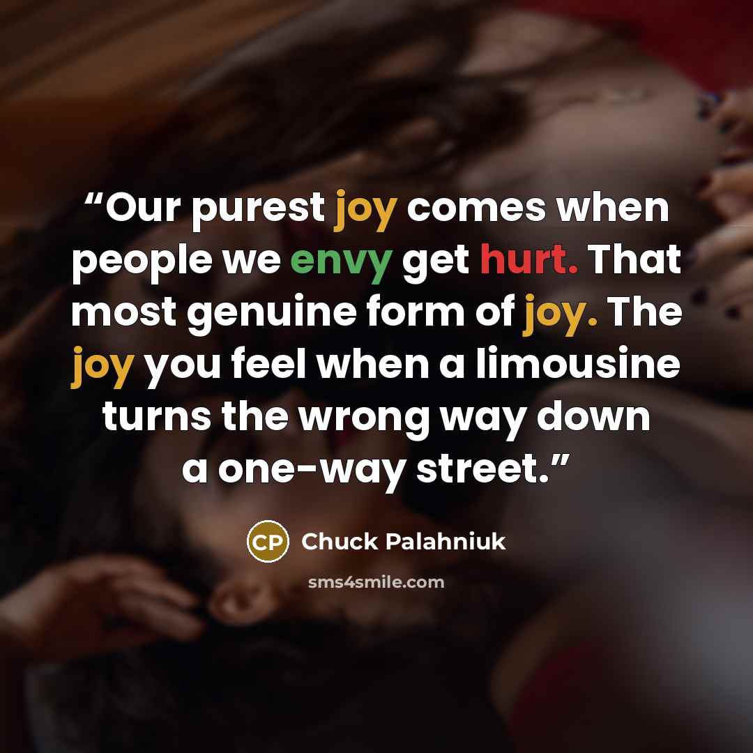 “Our purest joy comes when people we envy get hurt. That most genuine form of joy. The joy you feel when a limousine turns the wrong way down a one-way street.” quote by Chuck Palahniuk