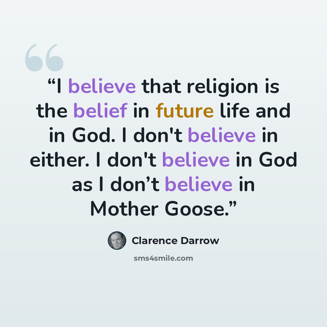 “I believe that religion is the belief in future life and in God. I don't believe in either. I don't believe in God as I don’t believe in Mother Goose.” quote by Clarence Darrow