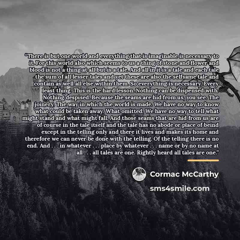 “There is but one world and everything that is imaginable is necessary to it. For this world also which seems to us a thing of stone and flower and blood is not a thing at all but is a tale. And all in it is a tale and each tale the sum of all lesser tales and yet these are also the selfsame tale…” quote by Cormac McCarthy