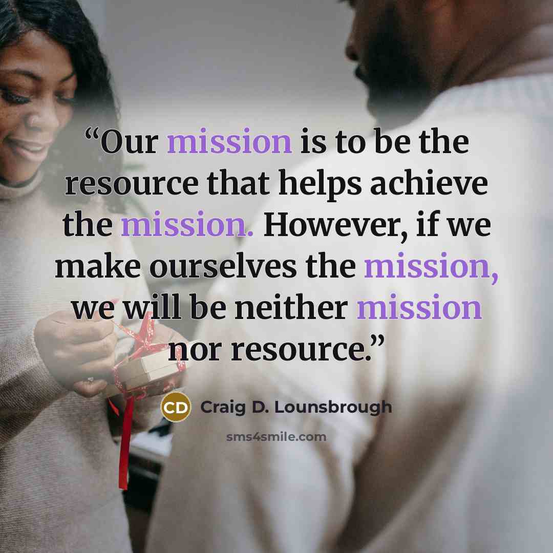 “Our mission is to be the resource that helps achieve the mission. However, if we make ourselves the mission, we will be neither mission nor resource.” quote by Craig D. Lounsbrough