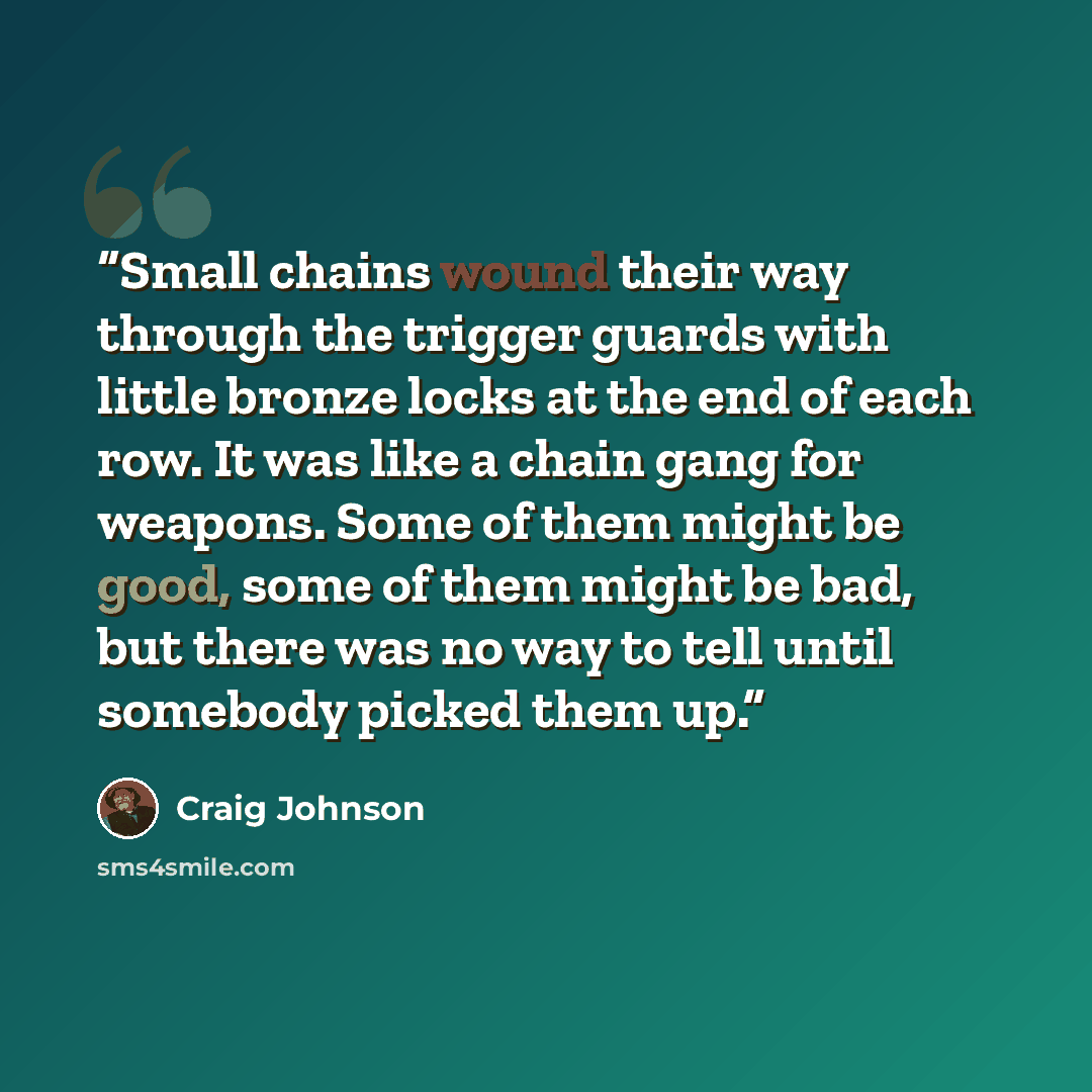“Small chains wound their way through the trigger guards with little bronze locks at the end of each row. It was like a chain gang for weapons. Some of them might be good, some of them might be bad, but there was no way to tell until somebody picked them up.” quote by Craig Johnson