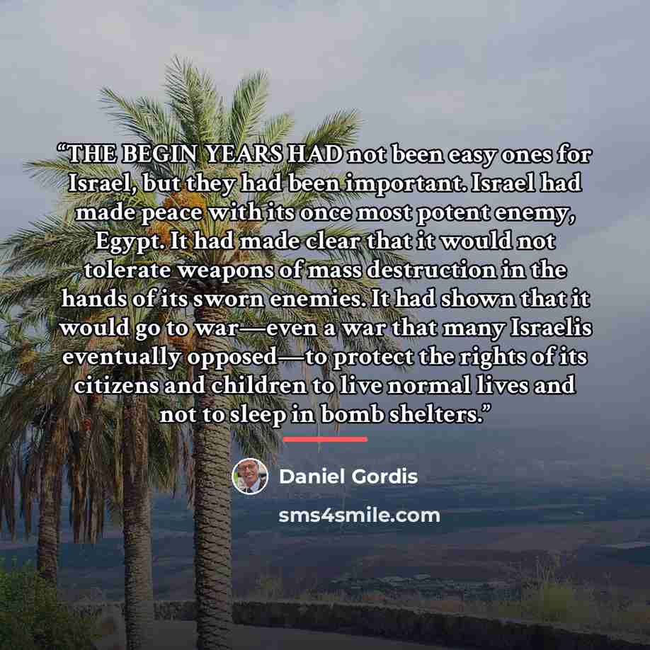 “THE BEGIN YEARS HAD not been easy ones for Israel, but they had been important. Israel had made peace with its once most potent enemy, Egypt. It had made clear that it would not tolerate weapons of mass destruction in the hands of its sworn enemies. It had shown that it would go to war—even a war…” quote by Daniel Gordis