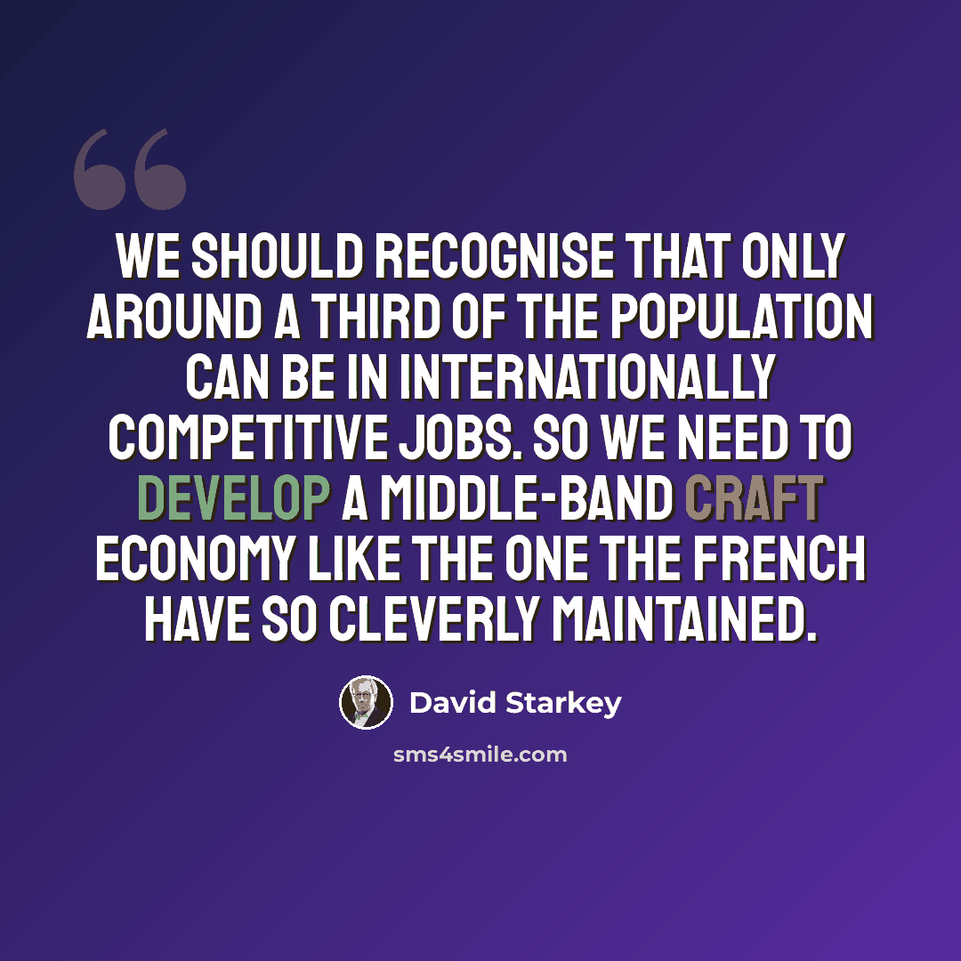 “We should recognise that only around a third of the population can be in internationally competitive jobs. So we need to develop a middle-band craft economy like the one the French have so cleverly maintained.” quote by David Starkey