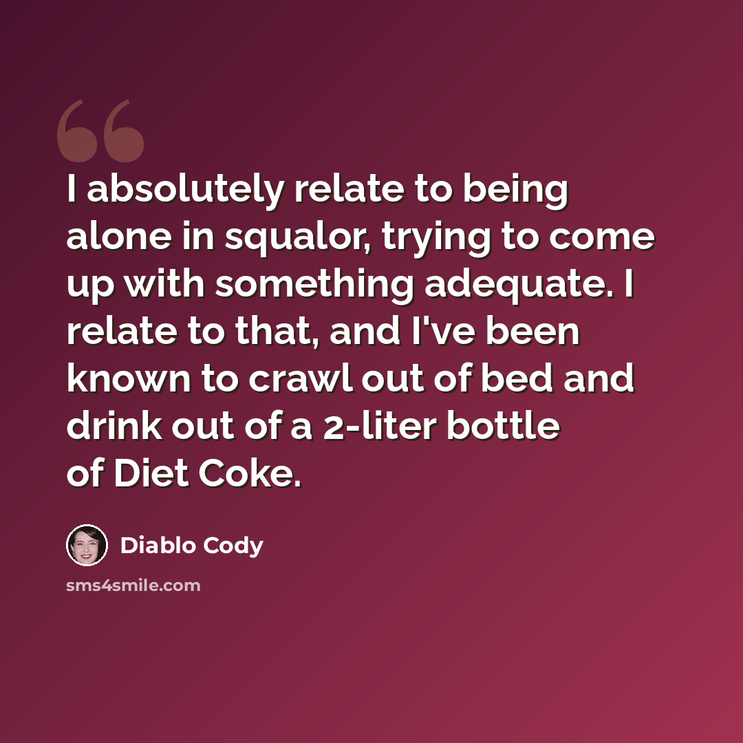 “I absolutely relate to being alone in squalor, trying to come up with something adequate. I relate to that, and I've been known to crawl out of bed and drink out of a 2-liter bottle of Diet Coke.” quote by Diablo Cody