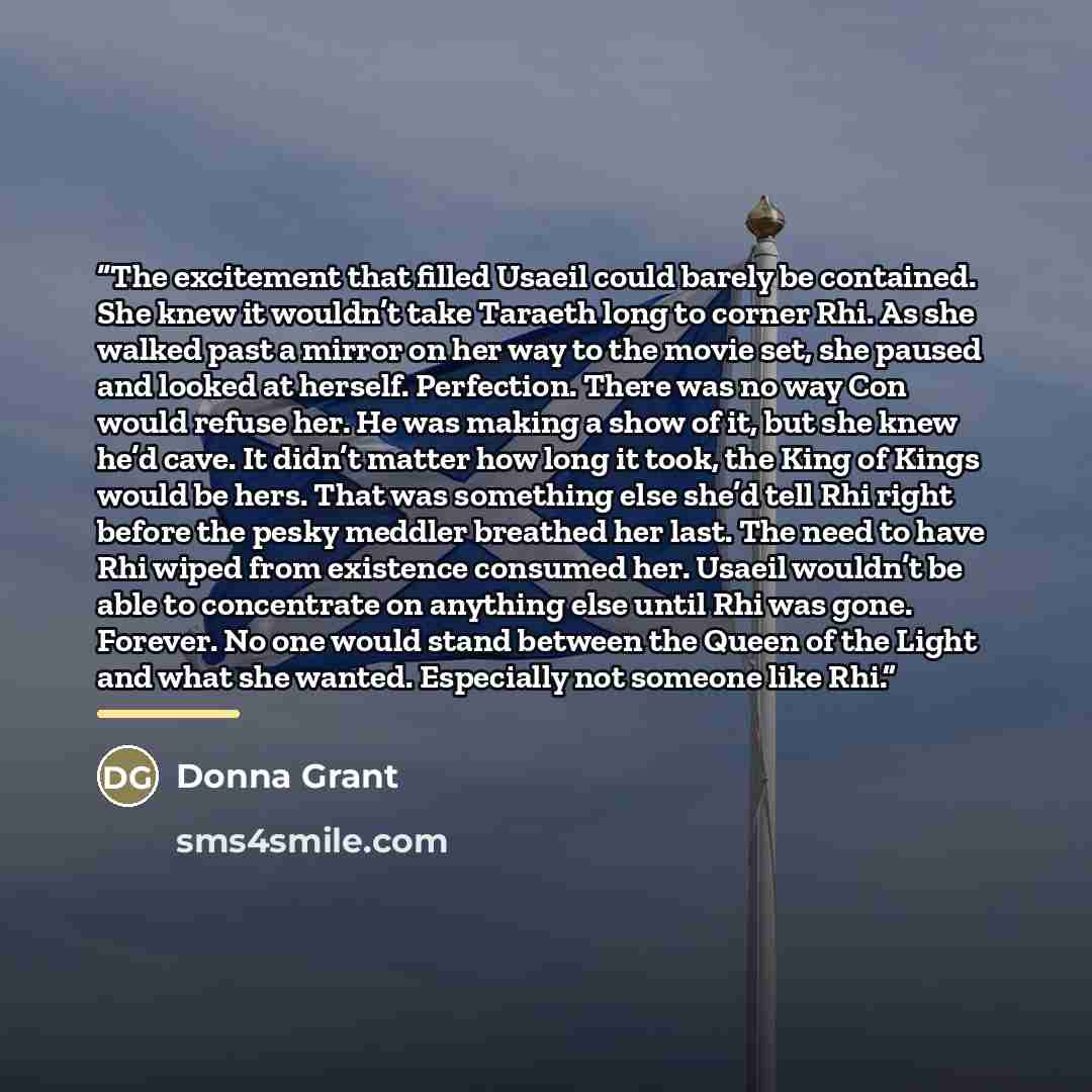 “The excitement that filled Usaeil could barely be contained. She knew it wouldn’t take Taraeth long to corner Rhi. As she walked past a mirror on her way to the movie set, she paused and looked at herself. Perfection. There was no way Con would refuse her. He was making a show of it, but she knew…” quote by Donna Grant