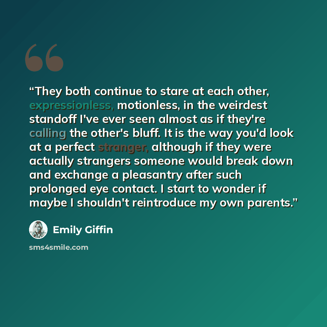 “They both continue to stare at each other, expressionless, motionless, in the weirdest standoff I've ever seen almost as if they're calling the other's bluff. It is the way you'd look at a perfect stranger, although if they were actually strangers someone would break down and exchange a pleasantry…” quote by Emily Giffin