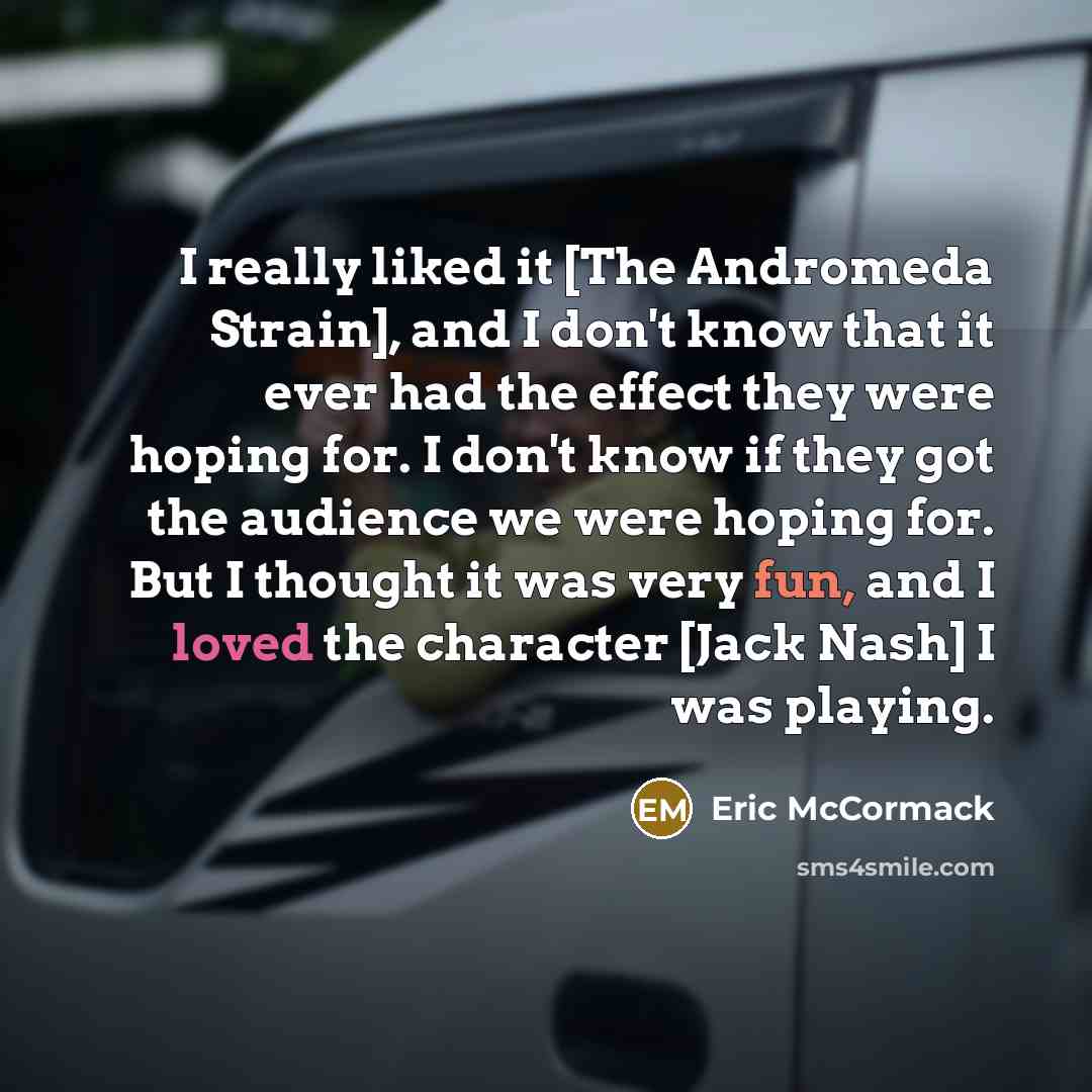 “I really liked it [The Andromeda Strain], and I don't know that it ever had the effect they were hoping for. I don't know if they got the audience we were hoping for. But I thought it was very fun, and I loved the character [Jack Nash] I was playing.” quote by Eric McCormack