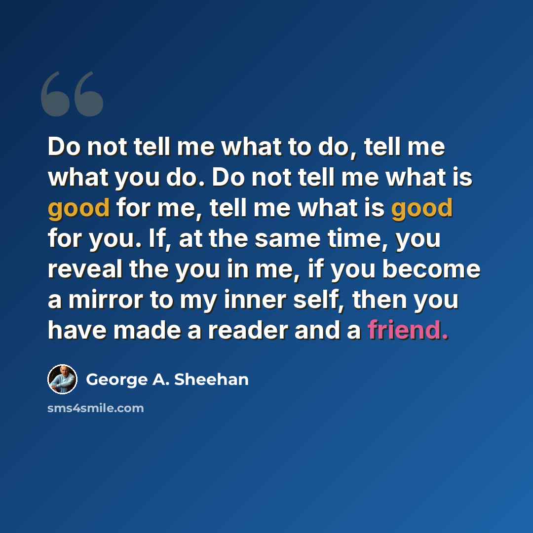 “Do not tell me what to do, tell me what you do. Do not tell me what is good for me, tell me what is good for you. If, at the same time, you reveal the you in me, if you become a mirror to my inner self, then you have made a reader and a friend.” quote by George A. Sheehan
