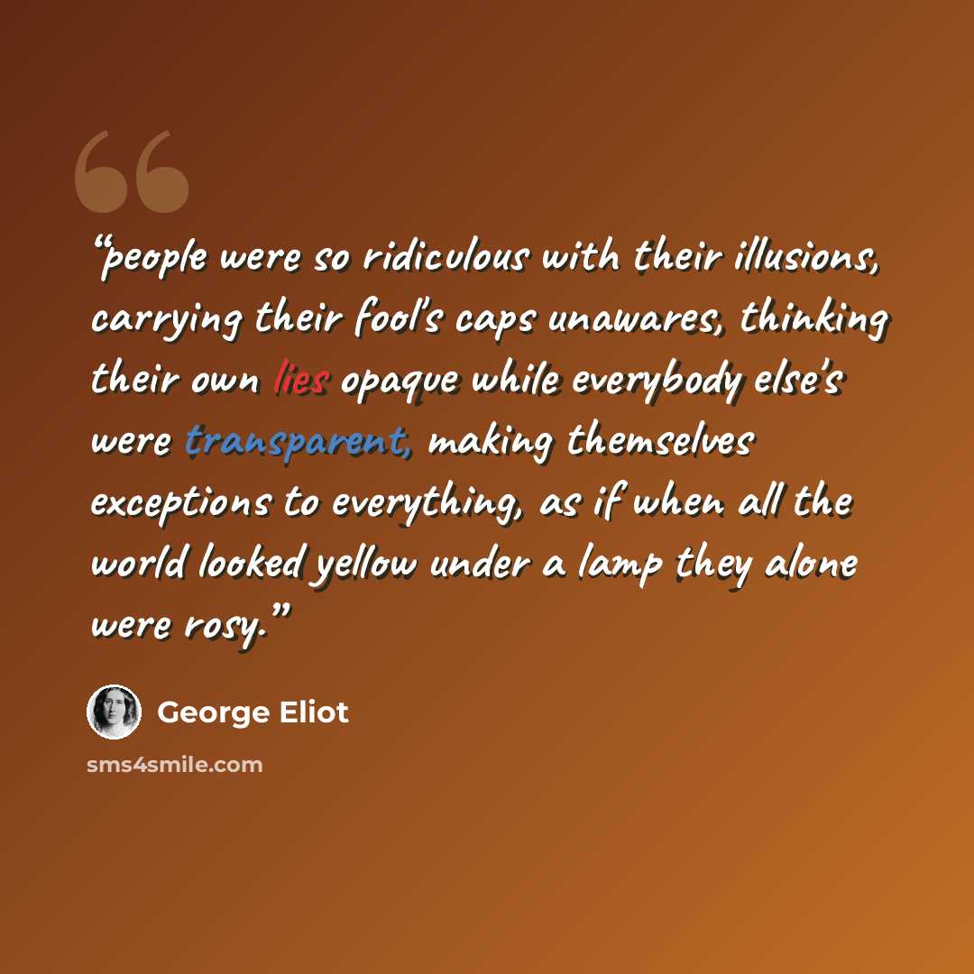 “people were so ridiculous with their illusions, carrying their fool's caps unawares, thinking their own lies opaque while everybody else's were transparent, making themselves exceptions to everything, as if when all the world looked yellow under a lamp they alone were rosy.” quote by George Eliot