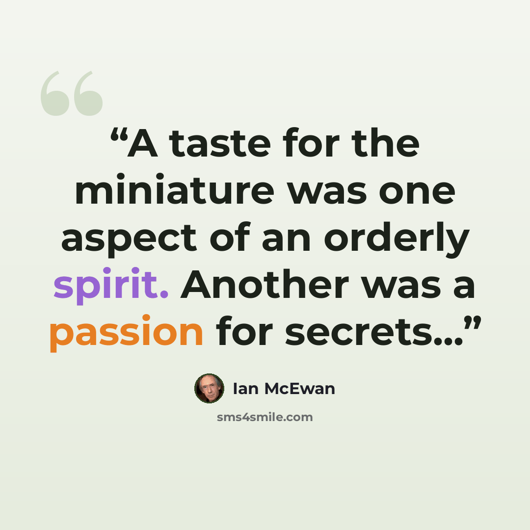 “A taste for the miniature was one aspect of an orderly spirit. Another was a passion for secrets...” quote by Ian McEwan