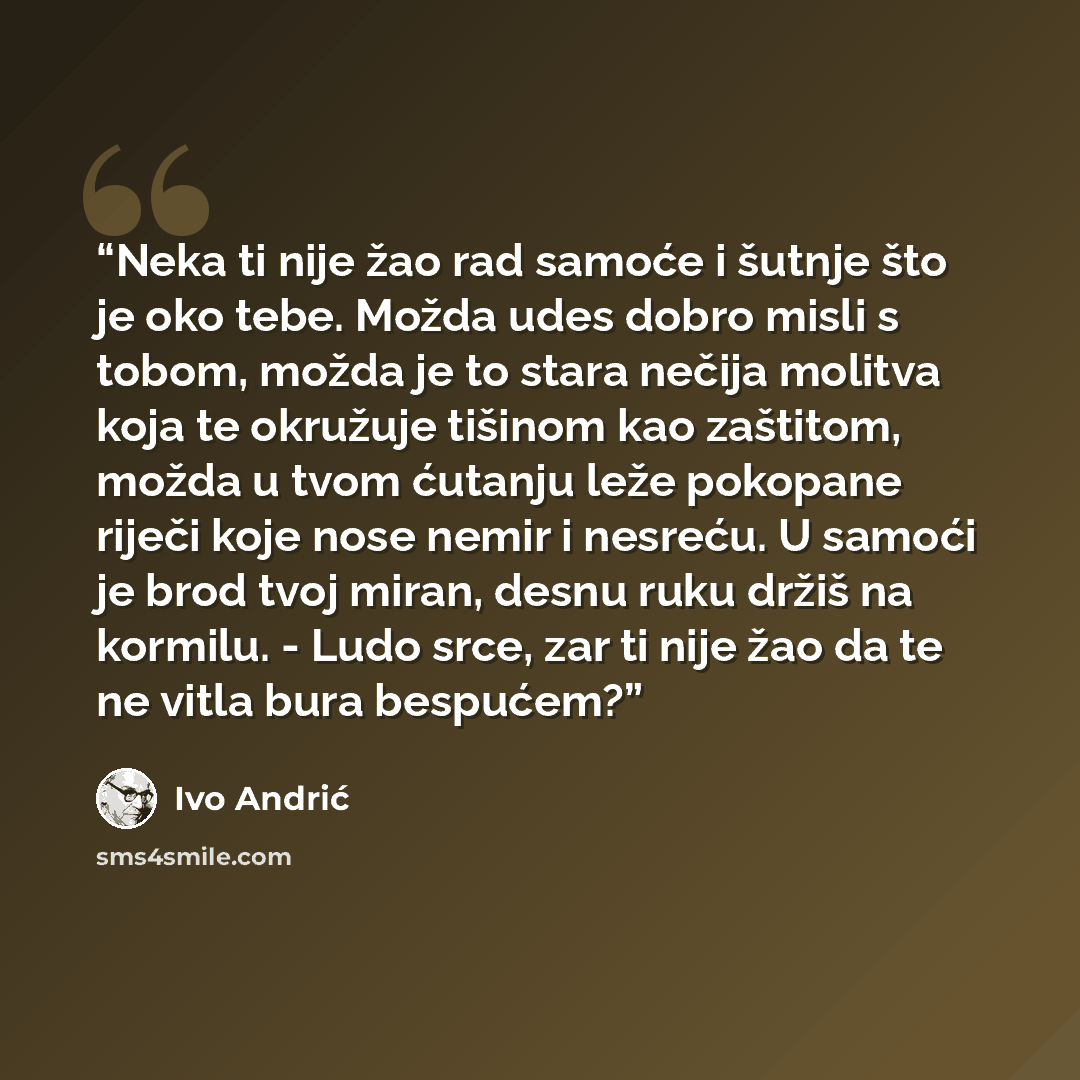 “Neka ti nije žao rad samoće i šutnje što je oko tebe. Možda udes dobro misli s tobom, možda je to stara nečija molitva koja te okružuje tišinom kao zaštitom, možda u tvom ćutanju leže pokopane riječi koje nose nemir i nesreću. U samoći je brod tvoj miran, desnu ruku držiš na kormilu. - Ludo srce…” quote by Ivo Andrić
