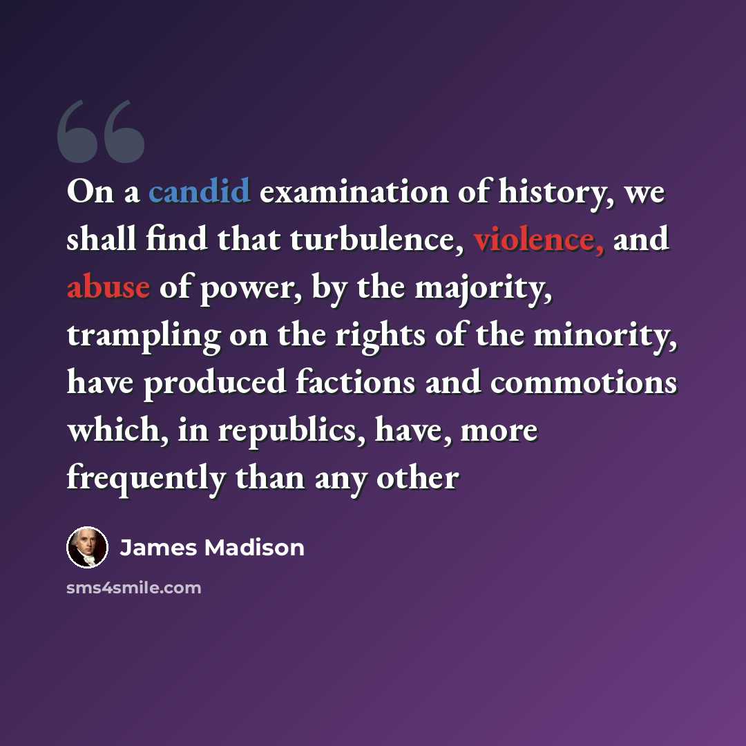 “On a candid examination of history, we shall find that turbulence, violence, and abuse of power, by the majority, trampling on the rights of the minority, have produced factions and commotions which, in republics, have, more frequently than any other” quote by James Madison