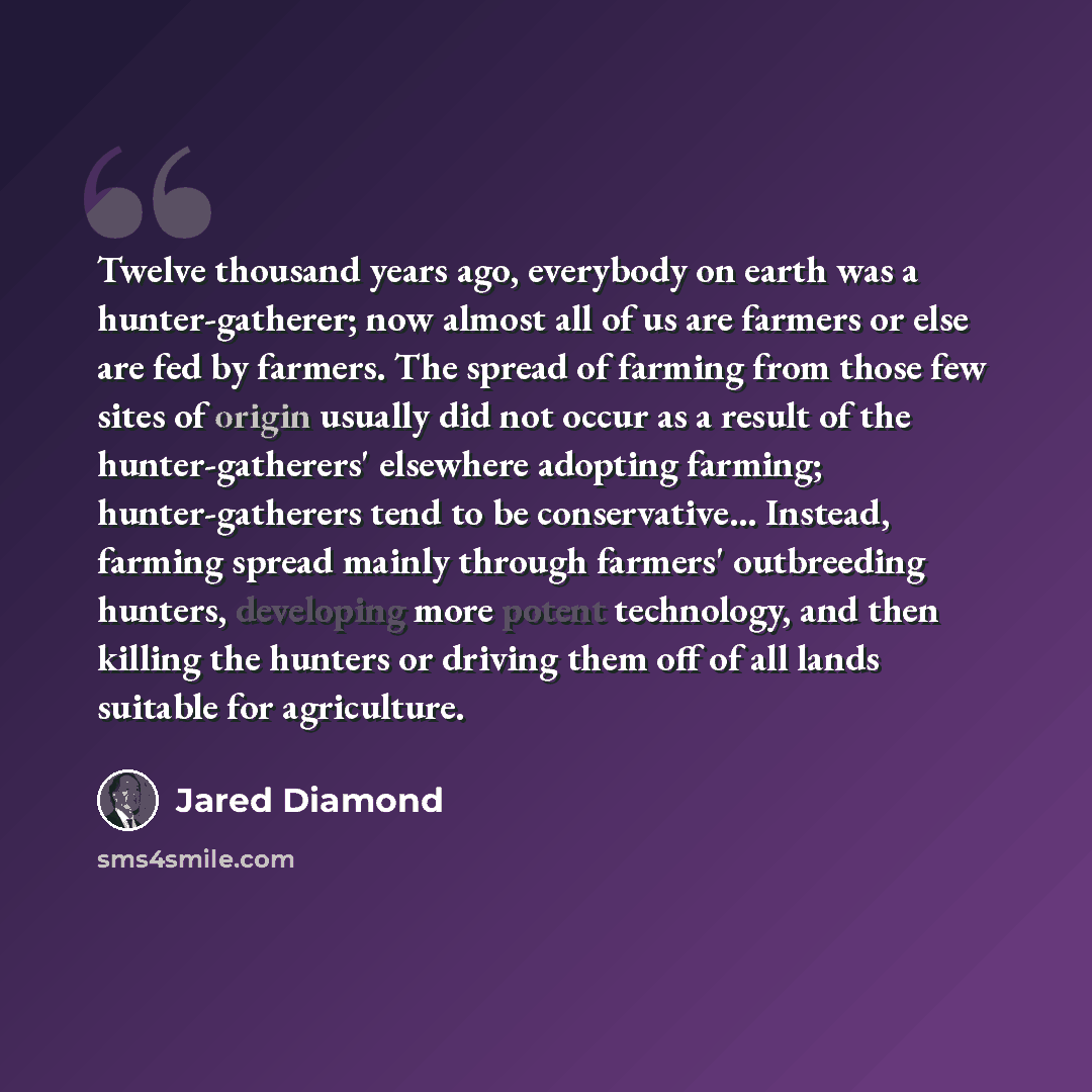 “Twelve thousand years ago, everybody on earth was a hunter-gatherer; now almost all of us are farmers or else are fed by farmers. The spread of farming from those few sites of origin usually did not occur as a result of the hunter-gatherers' elsewhere adopting farming; hunter-gatherers tend to be…” quote by Jared Diamond