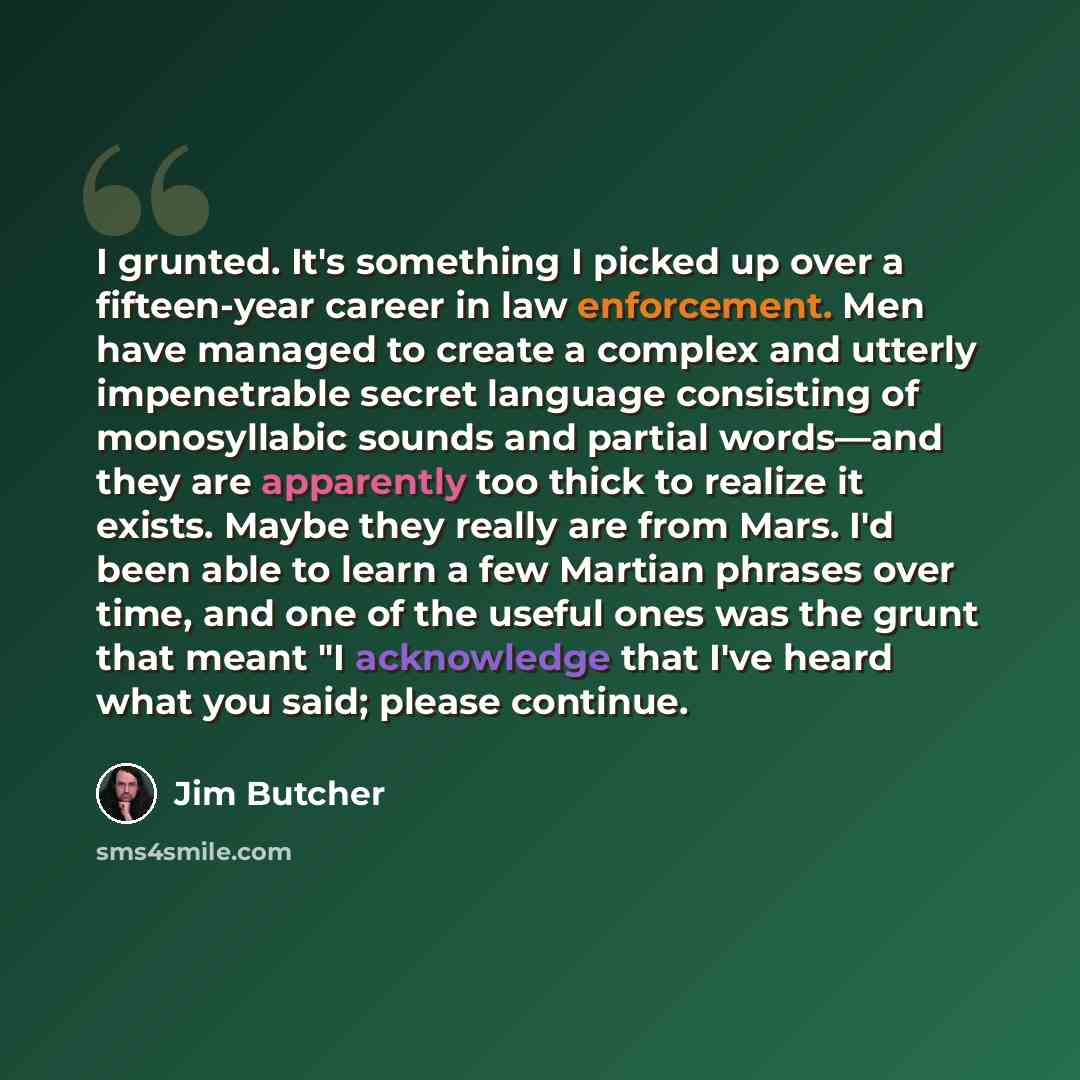 “I grunted. It's something I picked up over a fifteen-year career in law enforcement. Men have managed to create a complex and utterly impenetrable secret language consisting of monosyllabic sounds and partial words—and they are apparently too thick to realize it exists. Maybe they really are from…” quote by Jim Butcher