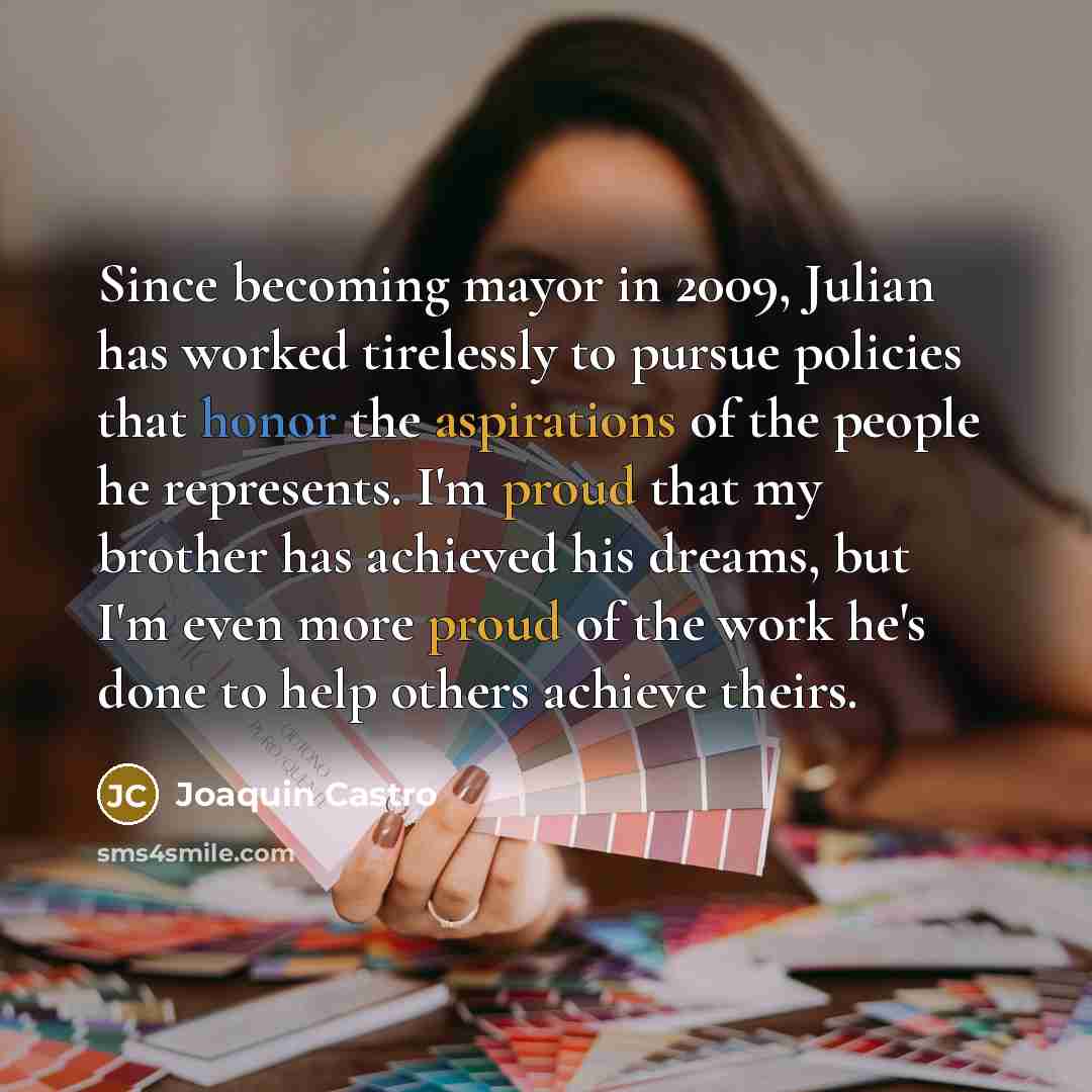 “Since becoming mayor in 2009, Julian has worked tirelessly to pursue policies that honor the aspirations of the people he represents. I'm proud that my brother has achieved his dreams, but I'm even more proud of the work he's done to help others achieve theirs.” quote by Joaquin Castro