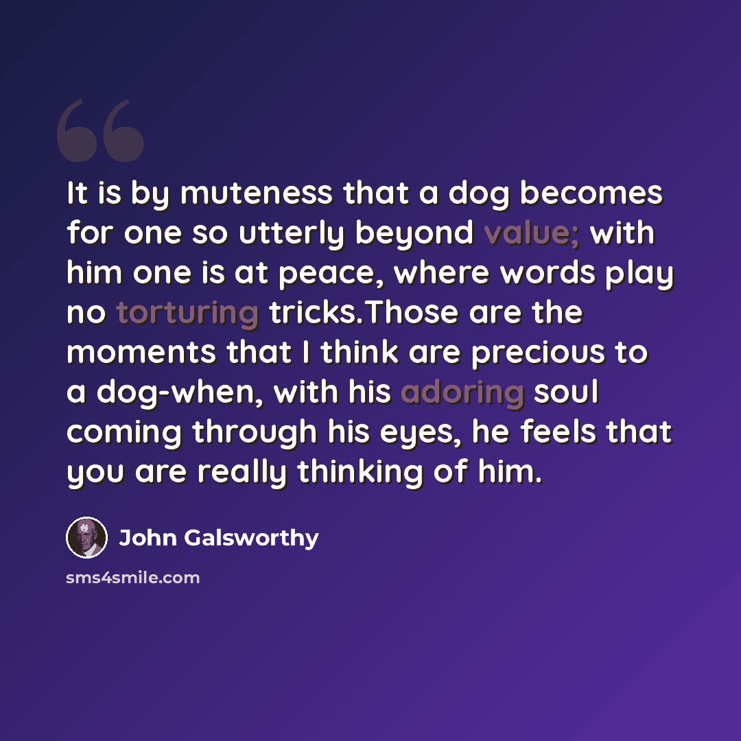 “It is by muteness that a dog becomes for one so utterly beyond value; with him one is at peace, where words play no torturing tricks.Those are the moments that I think are precious to a dog-when, with his adoring soul coming through his eyes, he feels that you are really thinking of him.” quote by John Galsworthy