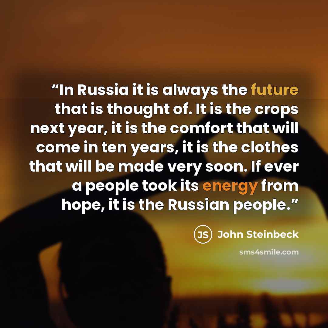 “In Russia it is always the future that is thought of. It is the crops next year, it is the comfort that will come in ten years, it is the clothes that will be made very soon. If ever a people took its energy from hope, it is the Russian people.” quote by John Steinbeck