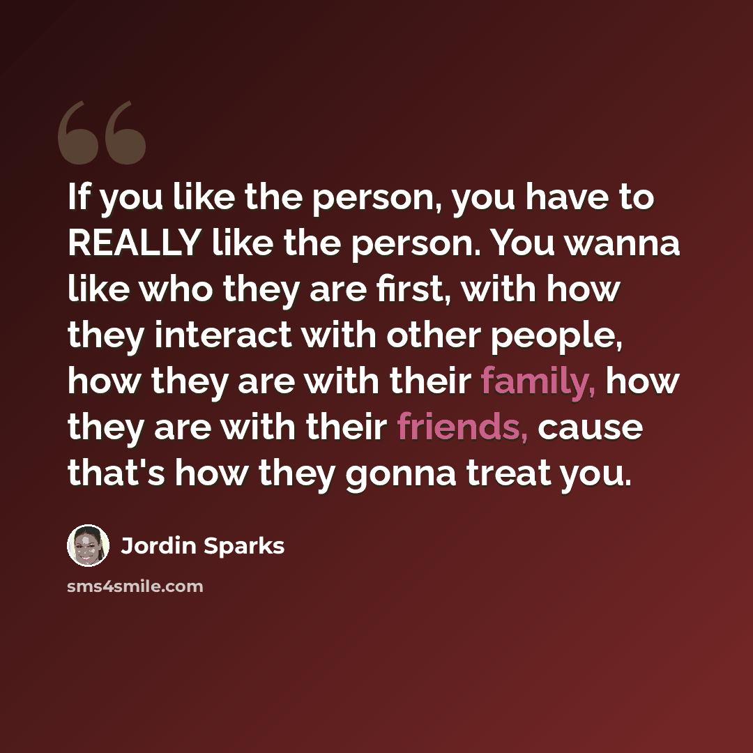 “If you like the person, you have to REALLY like the person. You wanna like who they are first, with how they interact with other people, how they are with their family, how they are with their friends, cause that's how they gonna treat you.” quote by Jordin Sparks