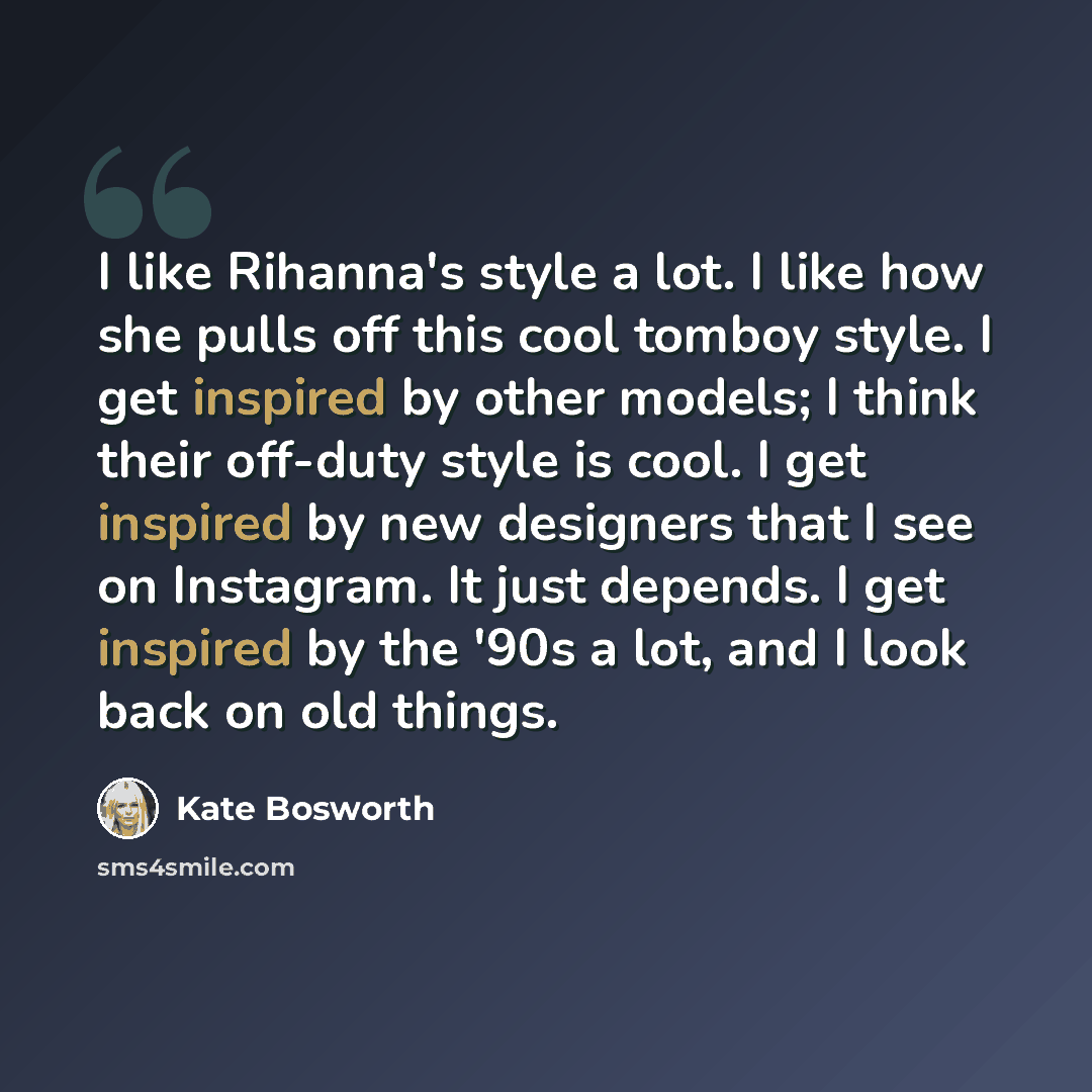 “I like Rihanna's style a lot. I like how she pulls off this cool tomboy style. I get inspired by other models; I think their off-duty style is cool. I get inspired by new designers that I see on Instagram. It just depends. I get inspired by the '90s a lot, and I look back on old things.” quote by Kate Bosworth