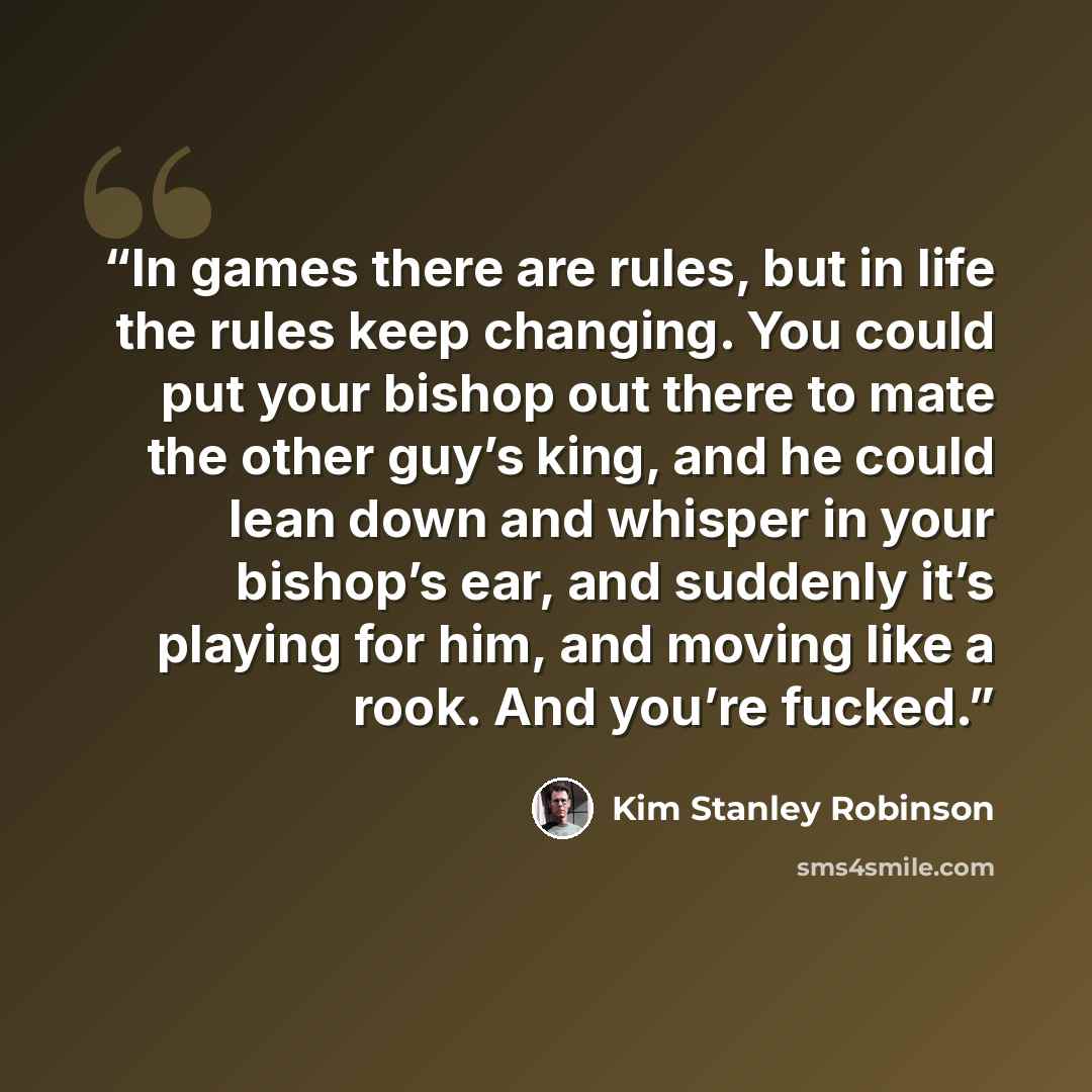 “In games there are rules, but in life the rules keep changing. You could put your bishop out there to mate the other guy’s king, and he could lean down and whisper in your bishop’s ear, and suddenly it’s playing for him, and moving like a rook. And you’re fucked.” quote by Kim Stanley Robinson