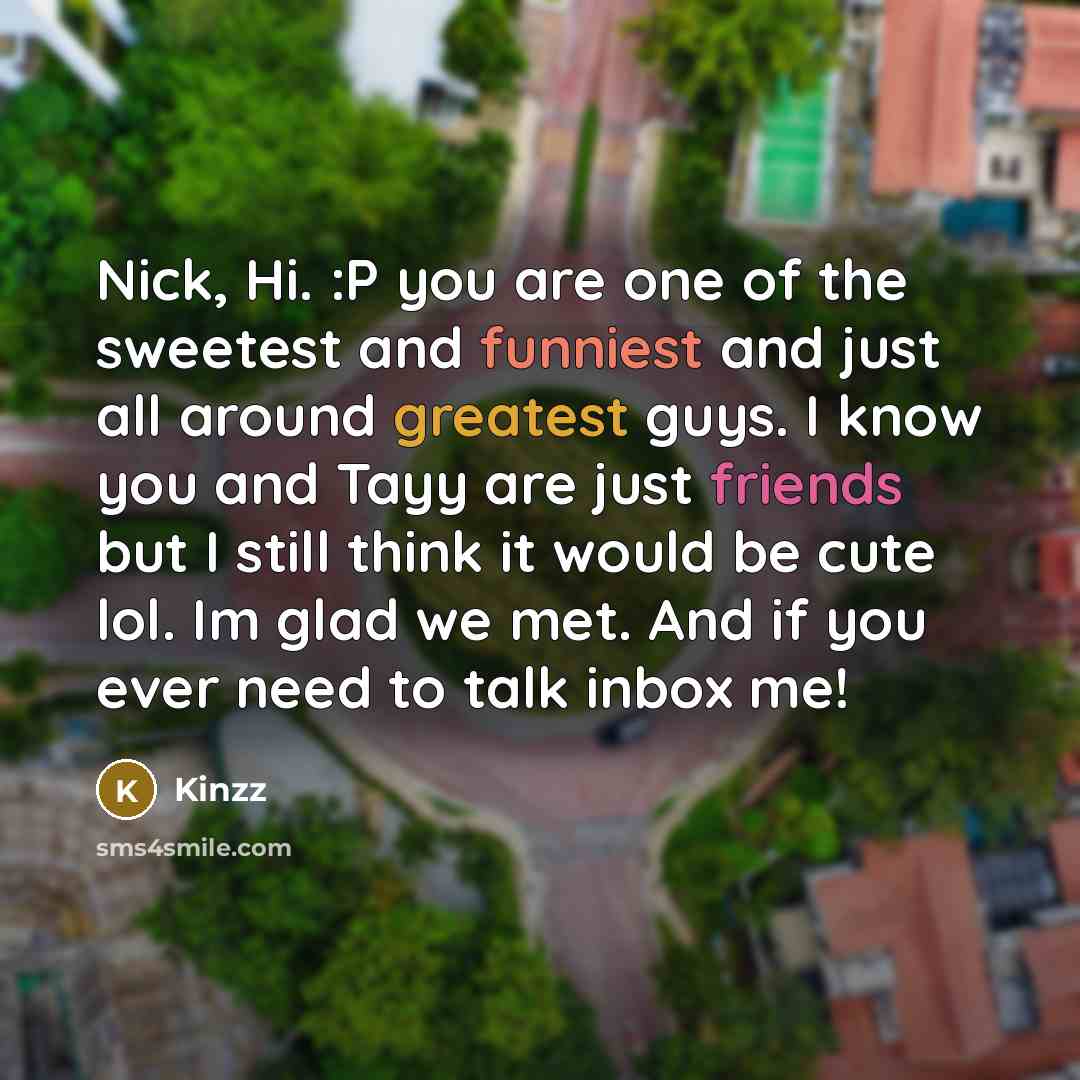 “Nick, Hi. :P you are one of the sweetest and funniest and just all around greatest guys. I know you and Tayy are just friends but I still think it would be cute lol. Im glad we met. And if you ever need to talk inbox me!” quote by Kinzz